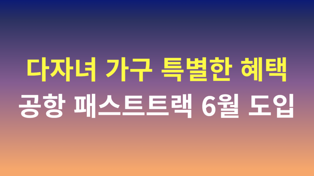 다자녀 가구 특별한 혜택 6월 공항 패스트트랙 도입 1 93a
